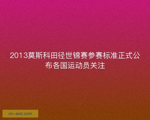 2013莫斯科田径世锦赛参赛标准正式公布各国运动员关注