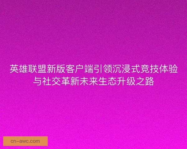 英雄联盟新版客户端引领沉浸式竞技体验与社交革新未来生态升级之路