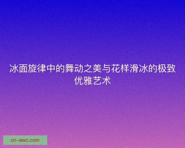 冰面旋律中的舞动之美与花样滑冰的极致优雅艺术