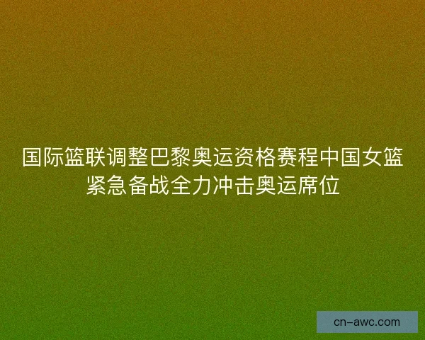 国际篮联调整巴黎奥运资格赛程中国女篮紧急备战全力冲击奥运席位