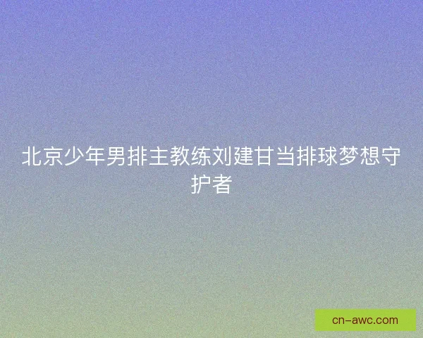 北京少年男排主教练刘建甘当排球梦想守护者